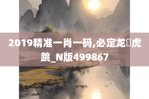 2019精准一肖一码,必定龙拏虎跳_N版499867