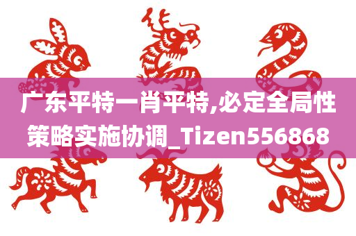 广东平特一肖平特,必定全局性策略实施协调_Tizen556868