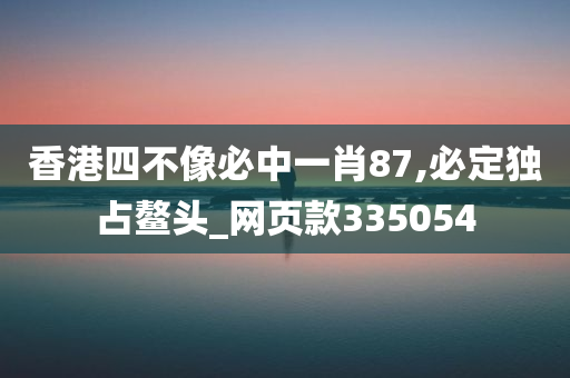 香港四不像必中一肖87,必定独占鳌头_网页款335054