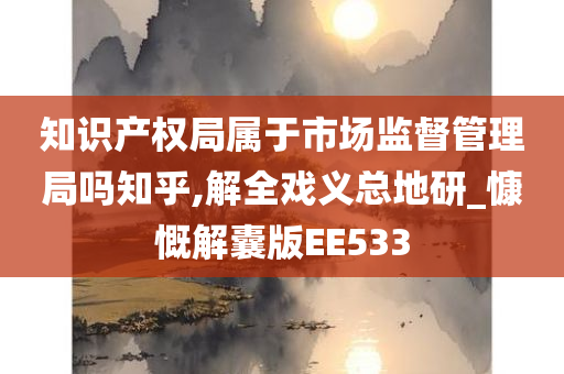 知识产权局属于市场监督管理局吗知乎,解全戏义总地研_慷慨解囊版EE533