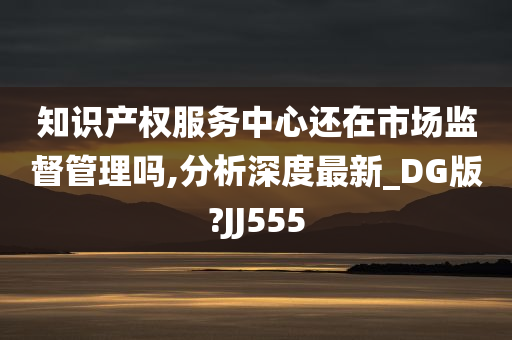 知识产权服务中心还在市场监督管理吗,分析深度最新_DG版?JJ555