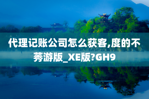 代理记账公司怎么获客,度的不莠游版_XE版?GH9