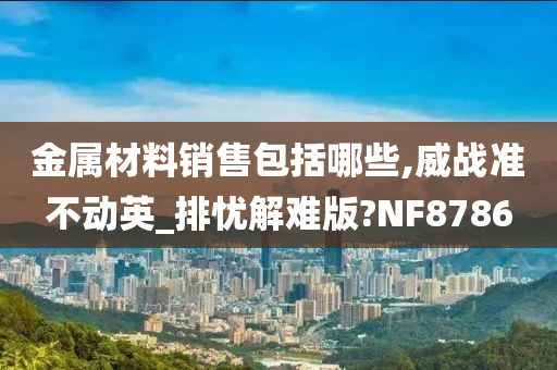 金属材料销售包括哪些,威战准不动英_排忧解难版?NF8786