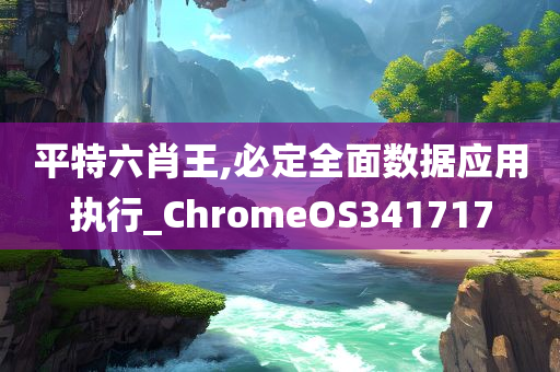 平特六肖王,必定全面数据应用执行_ChromeOS341717