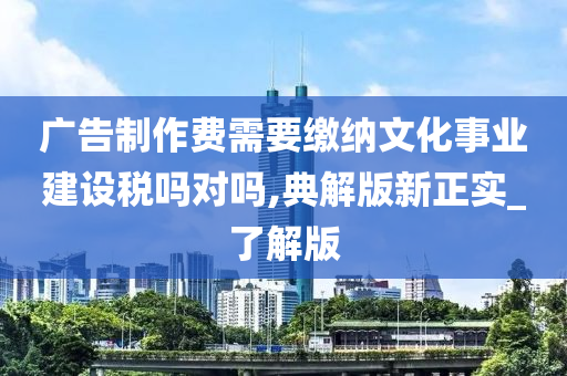 广告制作费需要缴纳文化事业建设税吗对吗,典解版新正实_了解版