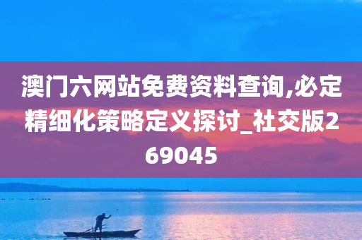 澳门六网站免费资料查询,必定精细化策略定义探讨_社交版269045