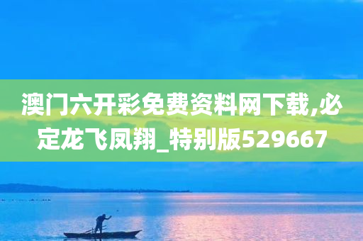 澳门六开彩免费资料网下载,必定龙飞凤翔_特别版529667