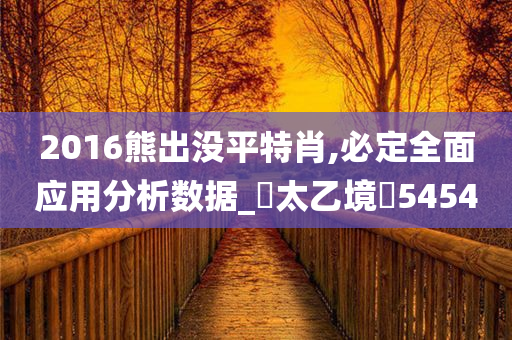 2016熊出没平特肖,必定全面应用分析数据_‌太乙境‌5454