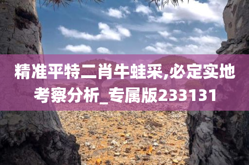 精准平特二肖牛蛙采,必定实地考察分析_专属版233131