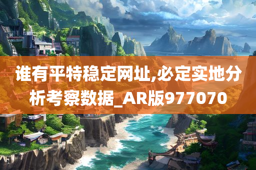 谁有平特稳定网址,必定实地分析考察数据_AR版977070