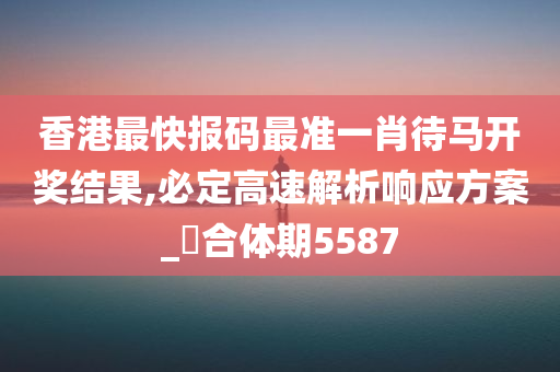 香港最快报码最准一肖待马开奖结果,必定高速解析响应方案_‌合体期5587