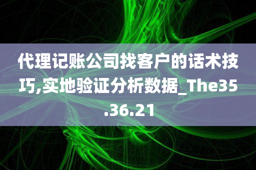 代理记账公司找客户的话术技巧,实地验证分析数据_The35.36.21