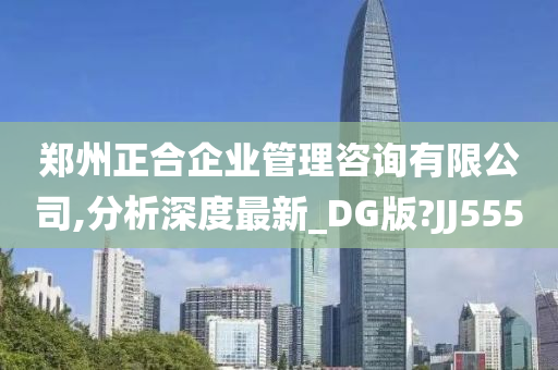 郑州正合企业管理咨询有限公司,分析深度最新_DG版?JJ555