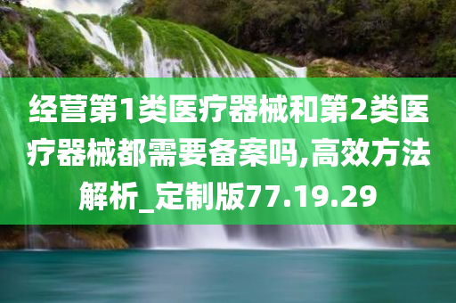 经营第1类医疗器械和第2类医疗器械都需要备案吗,高效方法解析_定制版77.19.29