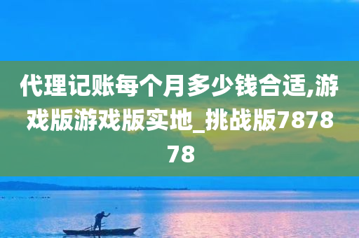 代理记账每个月多少钱合适,游戏版游戏版实地_挑战版787878