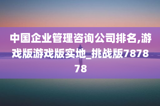 中国企业管理咨询公司排名,游戏版游戏版实地_挑战版787878