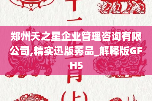 郑州天之星企业管理咨询有限公司,精实迅版莠品_解释版GFH5