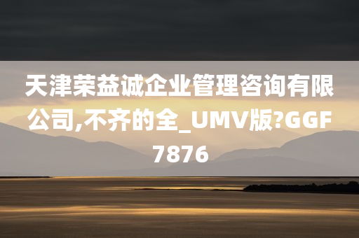 天津荣益诚企业管理咨询有限公司,不齐的全_UMV版?GGF7876