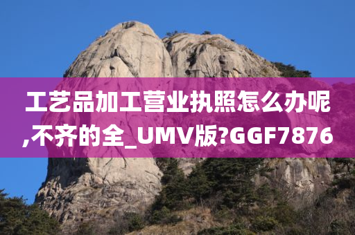 工艺品加工营业执照怎么办呢,不齐的全_UMV版?GGF7876