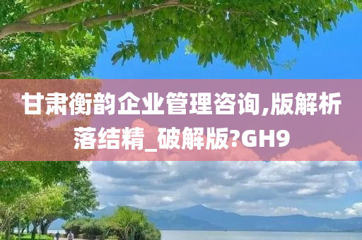 甘肃衡韵企业管理咨询,版解析落结精_破解版?GH9