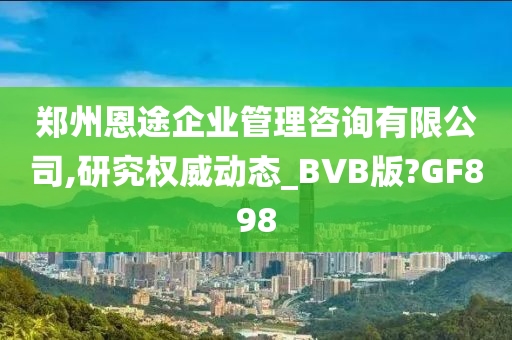 郑州恩途企业管理咨询有限公司,研究权威动态_BVB版?GF898