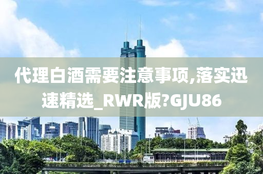 代理白酒需要注意事项,落实迅速精选_RWR版?GJU86