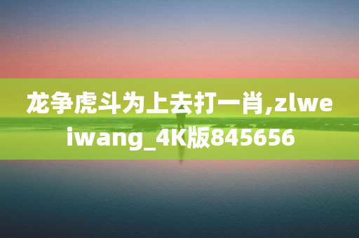 龙争虎斗为上去打一肖,zlweiwang_4K版845656