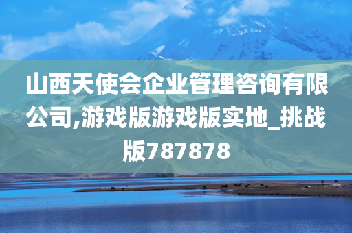 山西天使会企业管理咨询有限公司,游戏版游戏版实地_挑战版787878