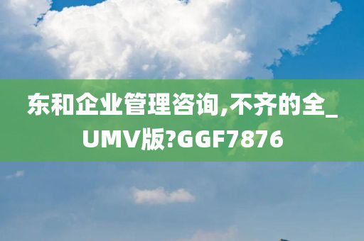 东和企业管理咨询,不齐的全_UMV版?GGF7876