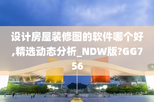 设计房屋装修图的软件哪个好,精选动态分析_NDW版?GG756