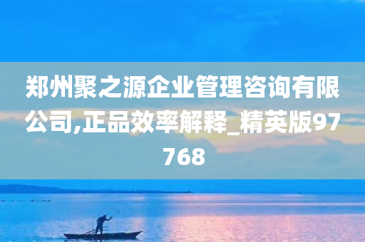 郑州聚之源企业管理咨询有限公司,正品效率解释_精英版97768