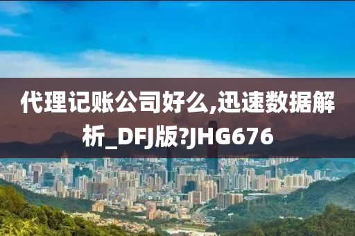 代理记账公司好么,迅速数据解析_DFJ版?JHG676