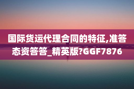 国际货运代理合同的特征,准答态资答答_精英版?GGF7876