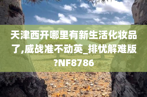 天津西开哪里有新生活化妆品了,威战准不动英_排忧解难版?NF8786