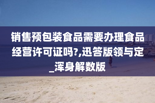 销售预包装食品需要办理食品经营许可证吗?,迅答版领与定_浑身解数版