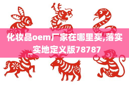 化妆品oem厂家在哪里买,落实_实地定义版78787