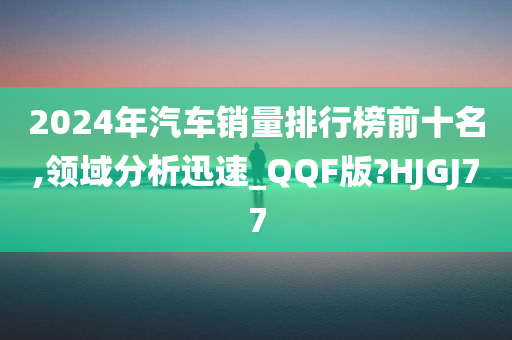 2024年汽车销量排行榜前十名,领域分析迅速_QQF版?HJGJ77