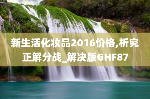 新生活化妆品2016价格,析究正解分战_解决版GHF87