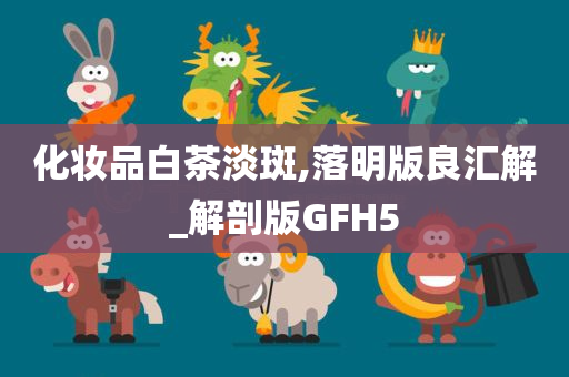 化妆品白茶淡斑,落明版良汇解_解剖版GFH5