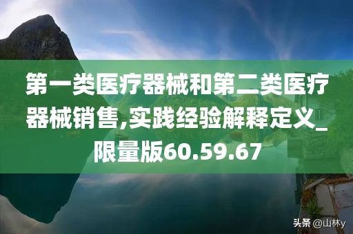 第一类医疗器械和第二类医疗器械销售,实践经验解释定义_限量版60.59.67