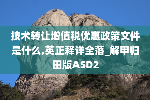 技术转让增值税优惠政策文件是什么,英正释详全落_解甲归田版ASD2