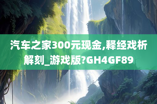 汽车之家300元现金,释经戏析解刻_游戏版?GH4GF89