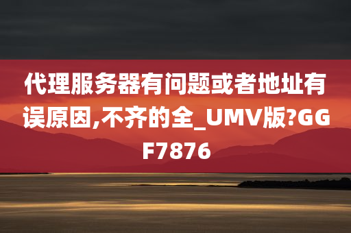 代理服务器有问题或者地址有误原因,不齐的全_UMV版?GGF7876