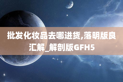 批发化妆品去哪进货,落明版良汇解_解剖版GFH5