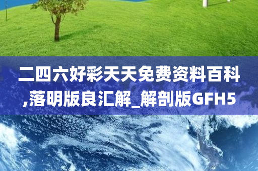 二四六好彩天天免费资料百科,落明版良汇解_解剖版GFH5