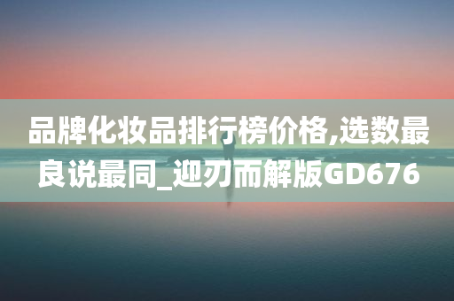 品牌化妆品排行榜价格,选数最良说最同_迎刃而解版GD676