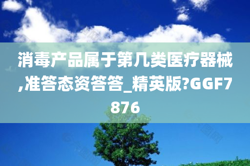 消毒产品属于第几类医疗器械,准答态资答答_精英版?GGF7876