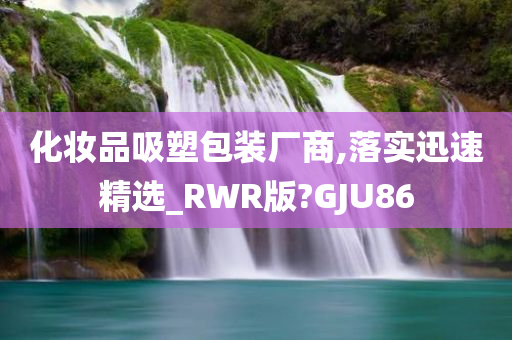 化妆品吸塑包装厂商,落实迅速精选_RWR版?GJU86