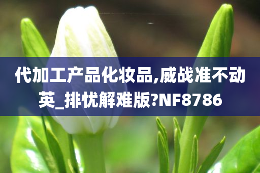 代加工产品化妆品,威战准不动英_排忧解难版?NF8786