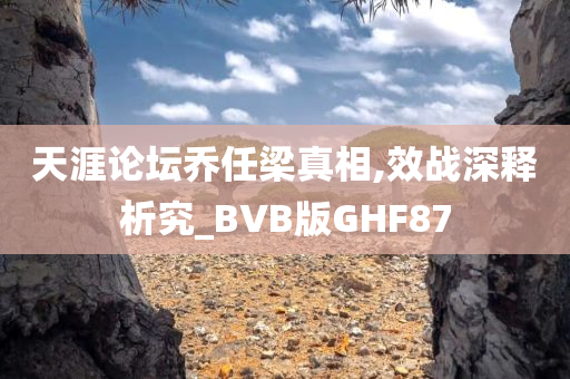 天涯论坛乔任梁真相,效战深释析究_BVB版GHF87